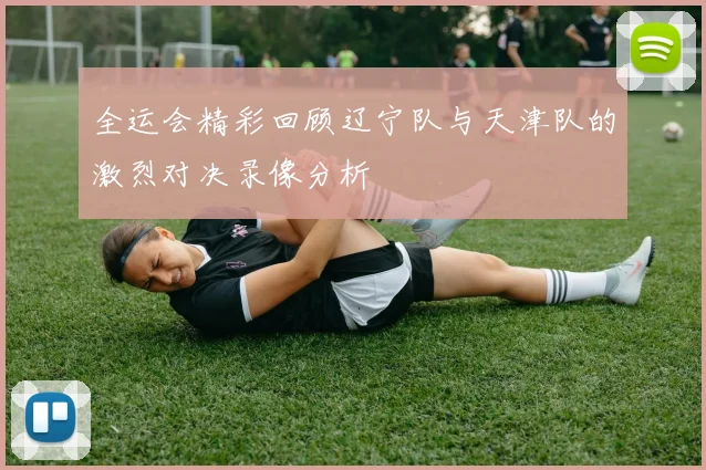 全运会精彩回顾辽宁队与天津队的激烈对决录像分析