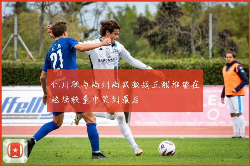 仁川联与尚州尚武激战正酣谁能在这场较量中笑到最后