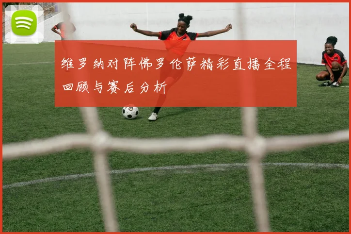维罗纳对阵佛罗伦萨精彩直播全程回顾与赛后分析