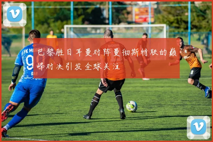 巴黎胜日耳曼对阵曼彻斯特联的巅峰对决引发全球关注