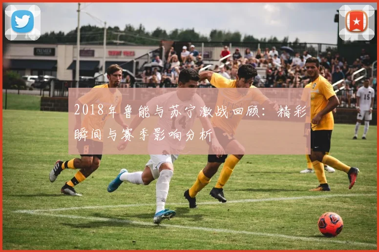 2018年鲁能与苏宁激战回顾：精彩瞬间与赛季影响分析