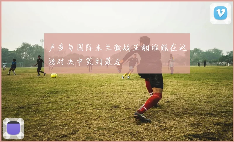 卢多与国际米兰激战正酣谁能在这场对决中笑到最后