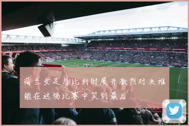 荷兰女足与比利时展开激烈对决谁能在这场比赛中笑到最后