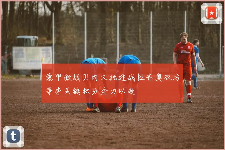 意甲激战贝内文托迎战拉齐奥双方争夺关键积分全力以赴