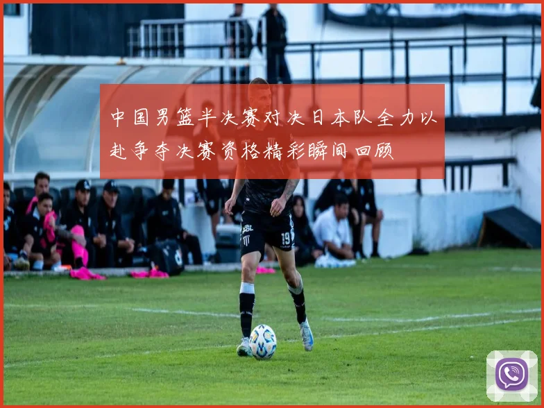 中国男篮半决赛对决日本队全力以赴争夺决赛资格精彩瞬间回顾