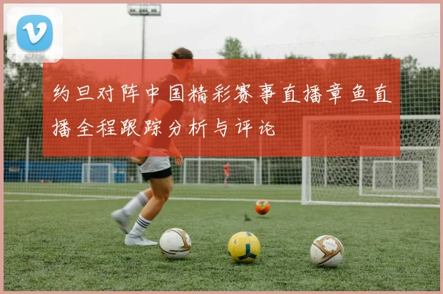 约旦对阵中国精彩赛事直播章鱼直播全程跟踪分析与评论