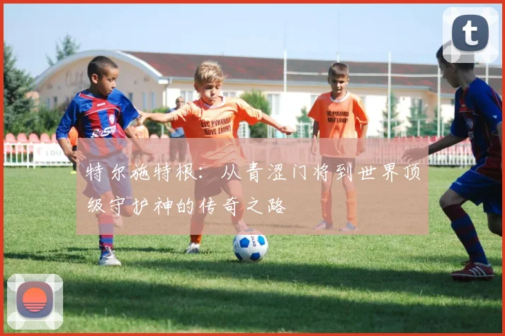 特尔施特根：从青涩门将到世界顶级守护神的传奇之路