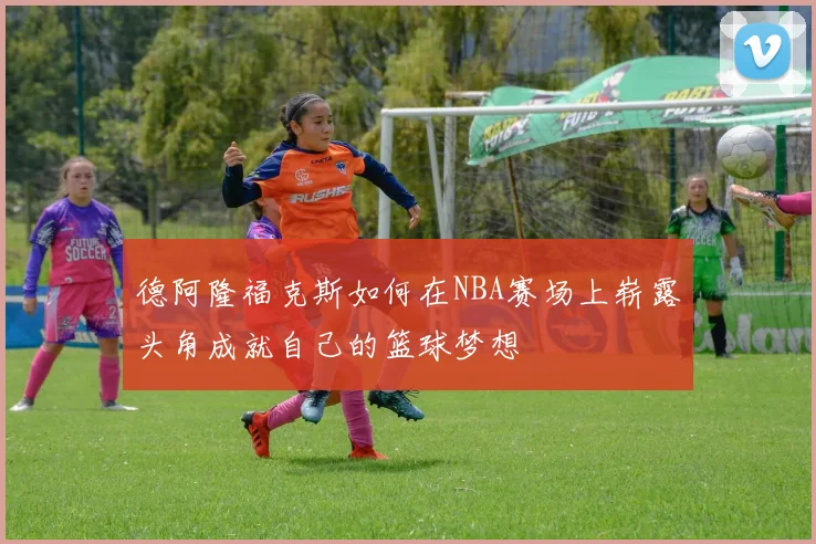 德阿隆福克斯如何在NBA赛场上崭露头角成就自己的篮球梦想