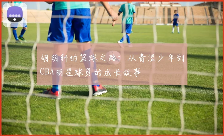 胡明轩的篮球之路：从青涩少年到CBA明星球员的成长故事